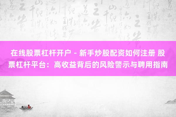 在线股票杠杆开户 - 新手炒股配资如何注册 股票杠杆平台：高收益背后的风险警示与聘用指南