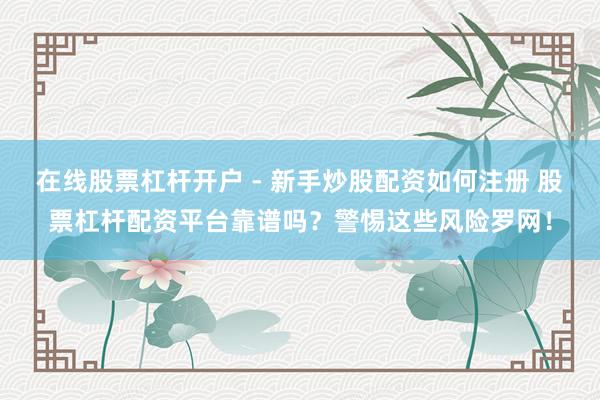 在线股票杠杆开户 - 新手炒股配资如何注册 股票杠杆配资平台靠谱吗？警惕这些风险罗网！