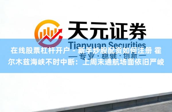 在线股票杠杆开户 - 新手炒股配资如何注册 霍尔木兹海峡不时中断：上周末通航场面依旧严峻