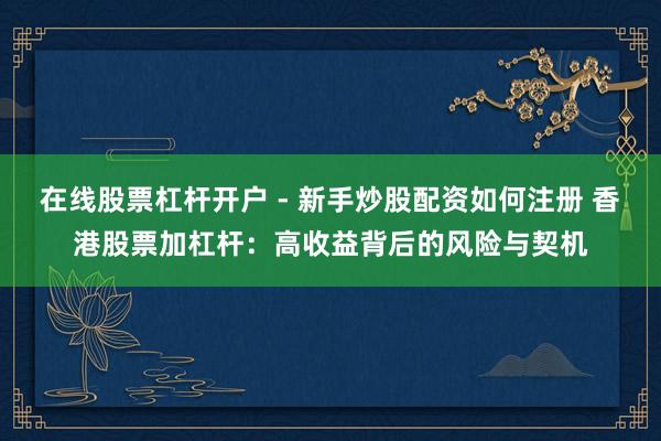 在线股票杠杆开户 - 新手炒股配资如何注册 香港股票加杠杆：高收益背后的风险与契机