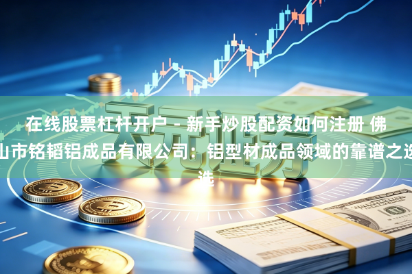 在线股票杠杆开户 - 新手炒股配资如何注册 佛山市铭韬铝成品有限公司：铝型材成品领域的靠谱之选