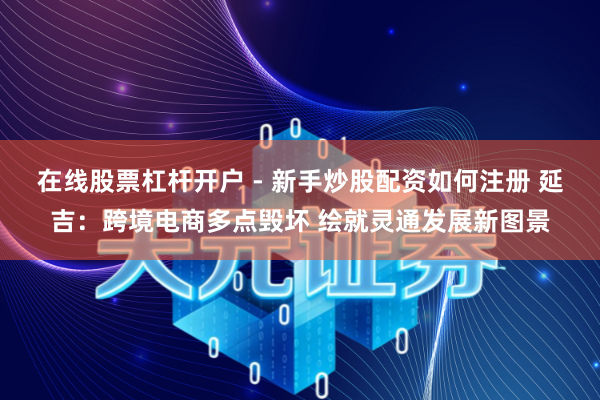 在线股票杠杆开户 - 新手炒股配资如何注册 延吉：跨境电商多点毁坏 绘就灵通发展新图景