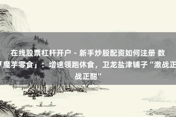 在线股票杠杆开户 - 新手炒股配资如何注册 数读「魔芋零食」：增速领跑休食，卫龙盐津铺子“激战正酣”