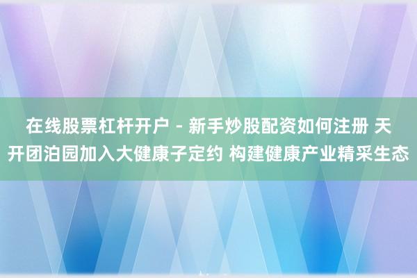 在线股票杠杆开户 - 新手炒股配资如何注册 天开团泊园加入大健康子定约 构建健康产业精采生态