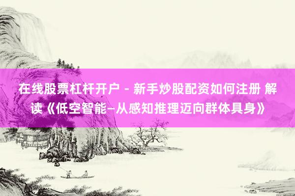 在线股票杠杆开户 - 新手炒股配资如何注册 解读《低空智能—从感知推理迈向群体具身》