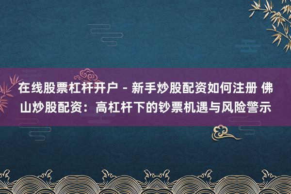 在线股票杠杆开户 - 新手炒股配资如何注册 佛山炒股配资：高杠杆下的钞票机遇与风险警示