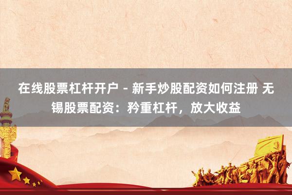 在线股票杠杆开户 - 新手炒股配资如何注册 无锡股票配资：矜重杠杆，放大收益