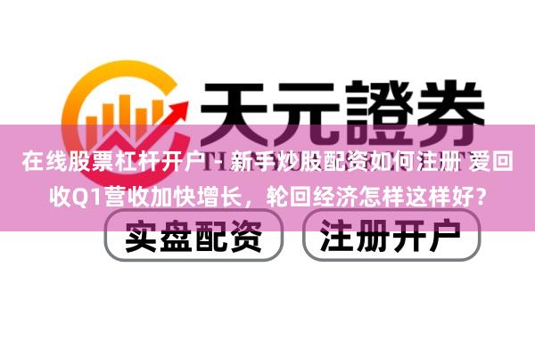 在线股票杠杆开户 - 新手炒股配资如何注册 爱回收Q1营收加快增长，轮回经济怎样这样好？
