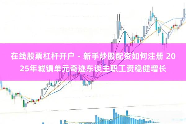 在线股票杠杆开户 - 新手炒股配资如何注册 2025年城镇单元奇迹东谈主职工资稳健增长