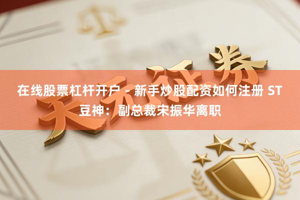 在线股票杠杆开户 - 新手炒股配资如何注册 ST豆神：副总裁宋振华离职