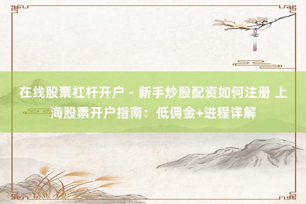 在线股票杠杆开户 - 新手炒股配资如何注册 上海股票开户指南:低佣金+进程详解