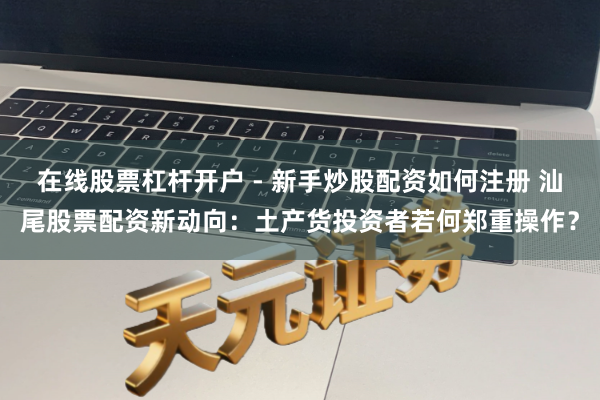 在线股票杠杆开户 - 新手炒股配资如何注册 汕尾股票配资新动向：土产货投资者若何郑重操作？