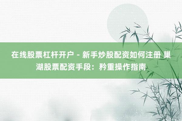 在线股票杠杆开户 - 新手炒股配资如何注册 巢湖股票配资手段：矜重操作指南