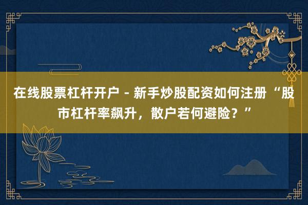 在线股票杠杆开户 - 新手炒股配资如何注册 “股市杠杆率飙升，散户若何避险？”