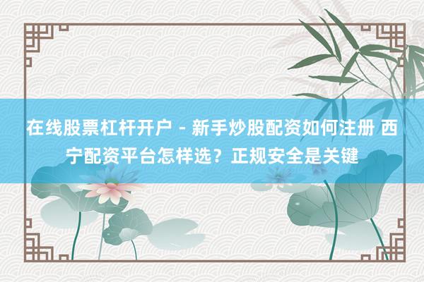在线股票杠杆开户 - 新手炒股配资如何注册 西宁配资平台怎样选？正规安全是关键