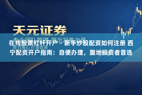 在线股票杠杆开户 - 新手炒股配资如何注册 西宁配资开户指南：自便办理，腹地投资者首选