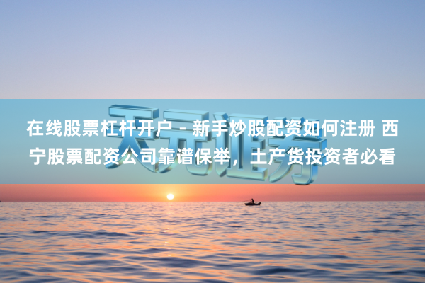在线股票杠杆开户 - 新手炒股配资如何注册 西宁股票配资公司靠谱保举，土产货投资者必看