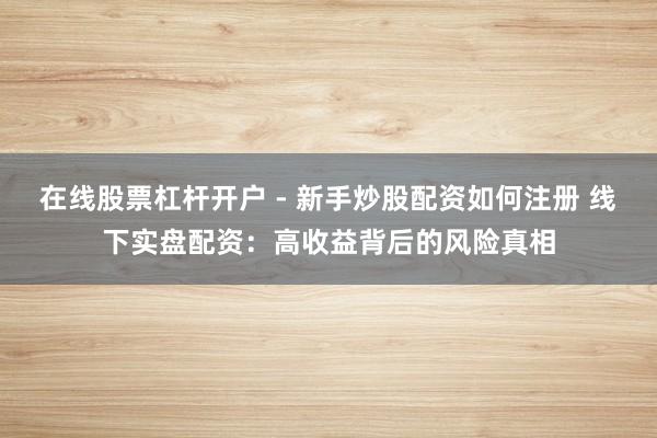 在线股票杠杆开户 - 新手炒股配资如何注册 线下实盘配资：高收益背后的风险真相