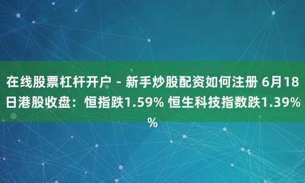 在线股票杠杆开户 - 新手炒股配资如何注册 6月18日港股收盘：恒指跌1.59% 恒生科技指数跌1.39%