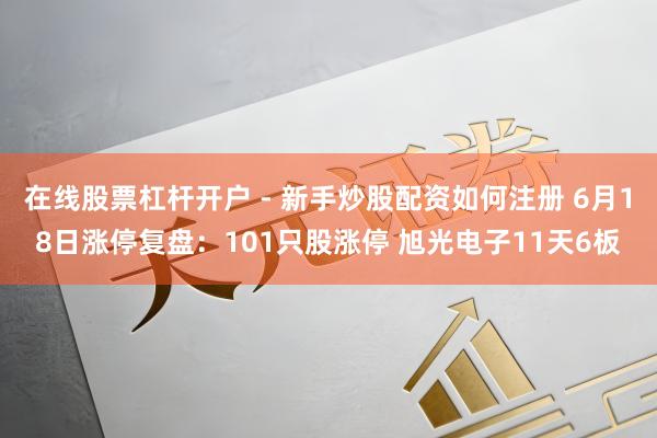 在线股票杠杆开户 - 新手炒股配资如何注册 6月18日涨停复盘：101只股涨停 旭光电子11天6板
