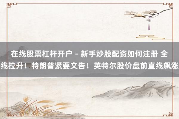 在线股票杠杆开户 - 新手炒股配资如何注册 全线拉升!特朗普紧要文告!英特尔股价盘前直线飙涨