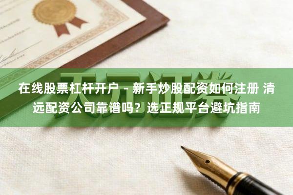在线股票杠杆开户 - 新手炒股配资如何注册 清远配资公司靠谱吗？选正规平台避坑指南