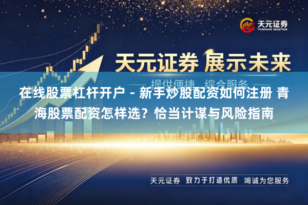 在线股票杠杆开户 - 新手炒股配资如何注册 青海股票配资怎样选？恰当计谋与风险指南