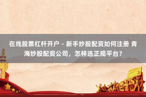 在线股票杠杆开户 - 新手炒股配资如何注册 青海炒股配资公司，怎样选正规平台？