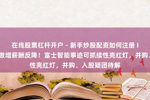 在线股票杠杆开户 - 新手炒股配资如何注册 IPO雷达｜职工激增薪酬反降！富士智能事迹可抓续性亮红灯，并购、入股疑团待解