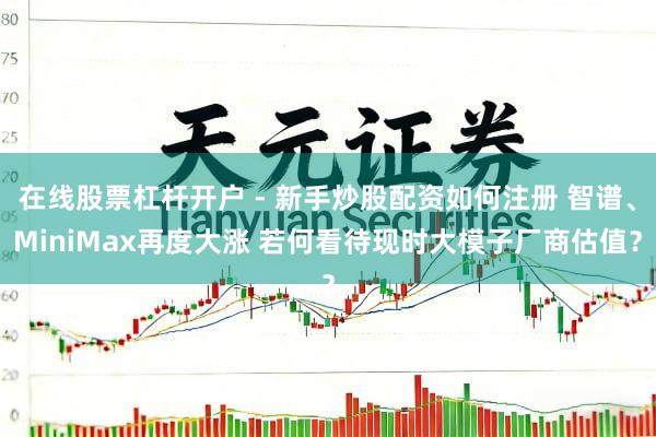 在线股票杠杆开户 - 新手炒股配资如何注册 智谱、MiniMax再度大涨 若何看待现时大模子厂商估值?