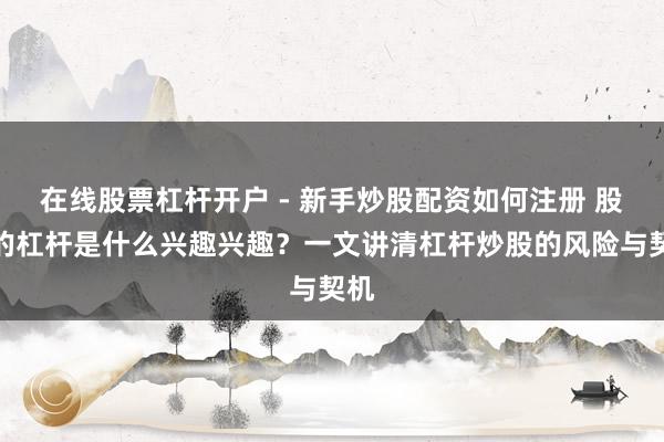 在线股票杠杆开户 - 新手炒股配资如何注册 股票的杠杆是什么兴趣兴趣？一文讲清杠杆炒股的风险与契机