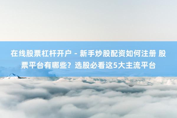 在线股票杠杆开户 - 新手炒股配资如何注册 股票平台有哪些？选股必看这5大主流平台