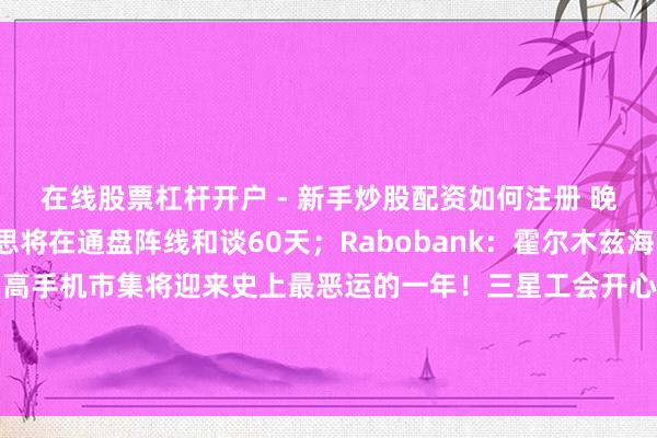 在线股票杠杆开户 - 新手炒股配资如何注册 晚报丨伊朗官员：好意思将在通盘阵线和谈60天；Rabobank：霍尔木兹海峡或继续关闭三个月；智高手机市集将迎来史上最恶运的一年！三星工会开心新薪酬有打算；台积电职工“也思歇工”！快手Q1营收利润均超预期