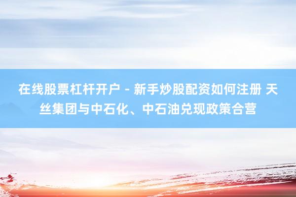 在线股票杠杆开户 - 新手炒股配资如何注册 天丝集团与中石化、中石油兑现政策合营