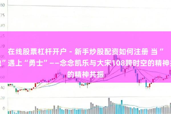 在线股票杠杆开户 - 新手炒股配资如何注册 当“瓢虫”遇上“勇士”——念念凯乐与大宋108跨时空的精神共振