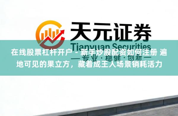在线股票杠杆开户 - 新手炒股配资如何注册 遍地可见的果立方，藏着成王人场景销耗活力