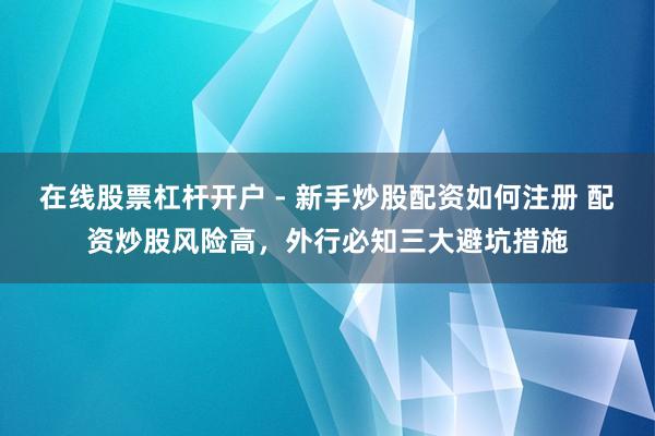 在线股票杠杆开户 - 新手炒股配资如何注册 配资炒股风险高，外行必知三大避坑措施