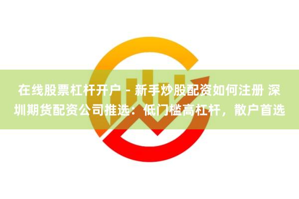 在线股票杠杆开户 - 新手炒股配资如何注册 深圳期货配资公司推选：低门槛高杠杆，散户首选
