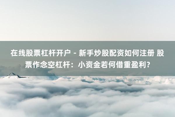 在线股票杠杆开户 - 新手炒股配资如何注册 股票作念空杠杆：小资金若何借重盈利？