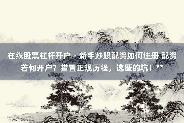 在线股票杠杆开户 - 新手炒股配资如何注册 配资若何开户？措置正规历程，逃匿的坑！**
