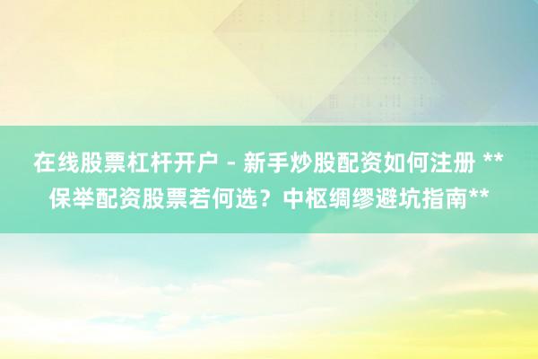 在线股票杠杆开户 - 新手炒股配资如何注册 **保举配资股票若何选？中枢绸缪避坑指南**