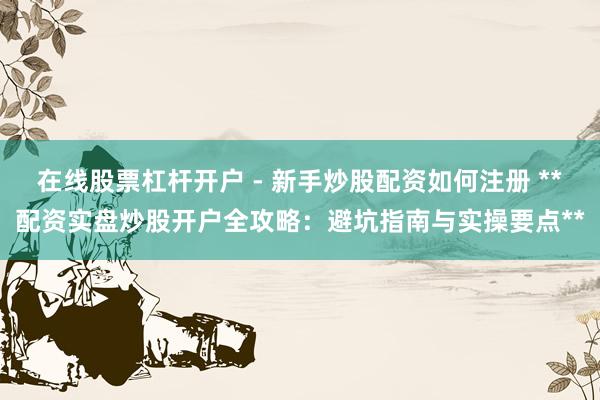 在线股票杠杆开户 - 新手炒股配资如何注册 **配资实盘炒股开户全攻略：避坑指南与实操要点**