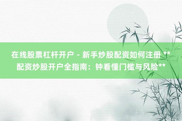在线股票杠杆开户 - 新手炒股配资如何注册 **配资炒股开户全指南：钟看懂门槛与风险**