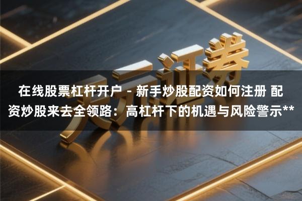 在线股票杠杆开户 - 新手炒股配资如何注册 配资炒股来去全领路：高杠杆下的机遇与风险警示**