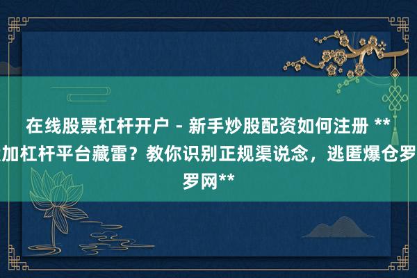 在线股票杠杆开户 - 新手炒股配资如何注册 **炒股加杠杆平台藏雷？教你识别正规渠说念，逃匿爆仓罗网**