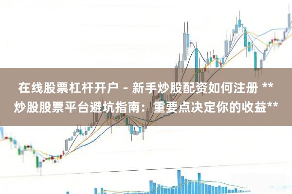 在线股票杠杆开户 - 新手炒股配资如何注册 **炒股股票平台避坑指南：重要点决定你的收益**