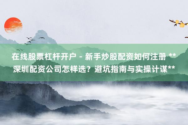 在线股票杠杆开户 - 新手炒股配资如何注册 **深圳配资公司怎样选？避坑指南与实操计谋**