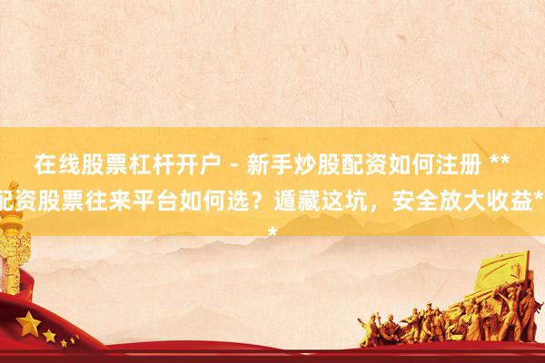 在线股票杠杆开户 - 新手炒股配资如何注册 **配资股票往来平台如何选？遁藏这坑，安全放大收益**