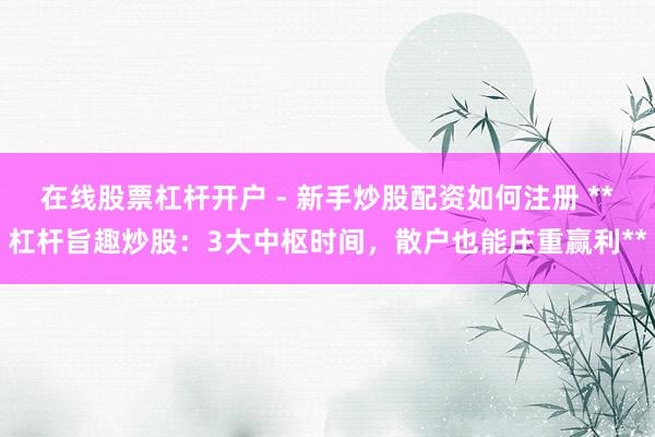 在线股票杠杆开户 - 新手炒股配资如何注册 **杠杆旨趣炒股：3大中枢时间，散户也能庄重赢利**