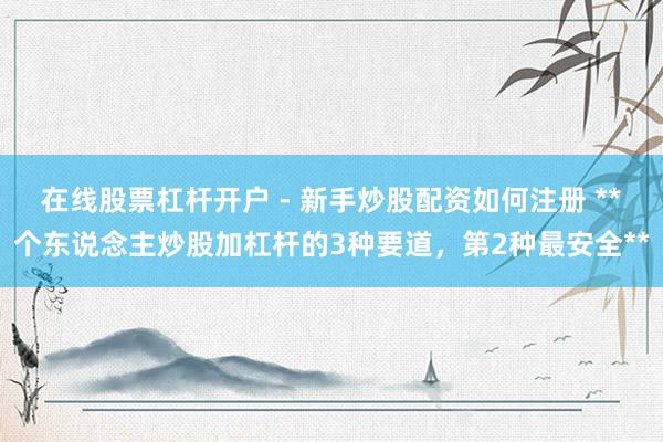 在线股票杠杆开户 - 新手炒股配资如何注册 **个东说念主炒股加杠杆的3种要道，第2种最安全**